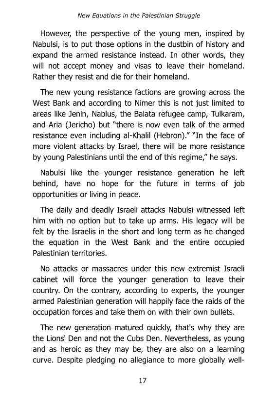 New Equations in the Palestinian Struggle

However, the perspective of the young men, inspired by
Nabulsi, is to put those options in the dustbin of history and
expand the armed resistance instead. In other words, they
will not accept money and visas to leave their homeland.
Rather they resist and die for their homeland.

The new young resistance factions are growing across the
West Bank and according to Nimer this is not just limited to
areas like Jenin, Nablus, the Balata refugee camp, Tulkaram,
and Aria (Jericho) but “there is now even talk of the armed
resistance even including al-Khalil (Hebron)."” “In the face of
more violent attacks by Israel, there will be more resistance
by young Palestinians until the end of this regime,” he says.

Nabulsi like the younger resistance generation he left
behind, have no hope for the future in terms of job
opportunities or living in peace.

The daily and deadly Israeli attacks Nabulsi witnessed left
him with no option but to take up arms. His legacy will be
felt by the Israelis in the short and long term as he changed
the equation in the West Bank and the entire occupied
Palestinian territories.

No attacks or massacres under this new extremist Israeli
cabinet will force the younger generation to leave their
country. On the contrary, according to experts, the younger
armed Palestinian generation will happily face the raids of the
occupation forces and take them on with their own bullets.

The new generation matured quickly, that's why they are
the Lions' Den and not the Cubs Den. Nevertheless, as young
and as heroic as they may be, they are also on a learning
curve. Despite pledging no allegiance to more globally well-

7
